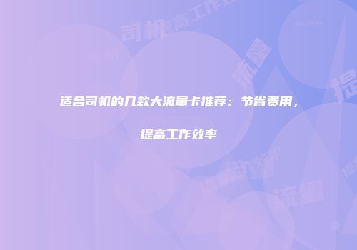 适合司机的几款大流量卡推荐：节省费用，提高工作效率