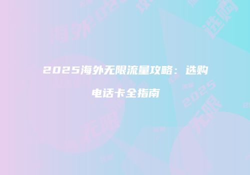 2025海外无限流量攻略：选购电话卡全指南