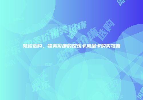 轻松选购，物美价廉的欢乐卡流量卡购买攻略