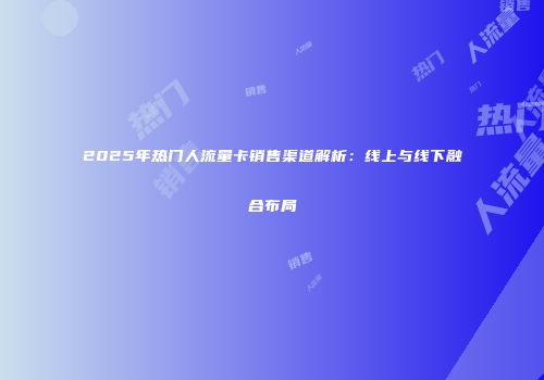 2025年热门人流量卡销售渠道解析:线上与线下融合布局