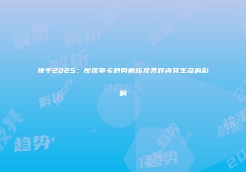 快手2025:反流量卡趋势解析及其对内容生态的影响
