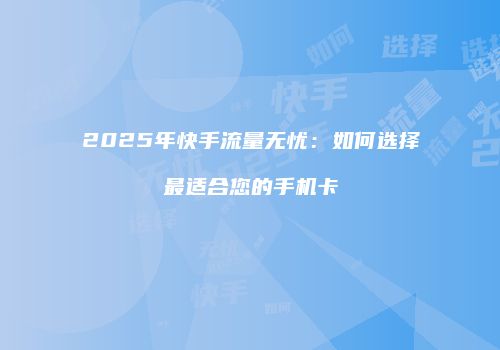 2025年快手流量无忧：如何选择最适合您的手机卡