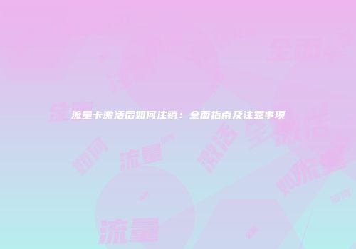 流量卡激活后如何注销：全面指南及注意事项