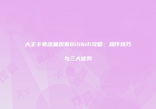 大王卡免流量观看Bilibili攻略：操作技巧与三大优势