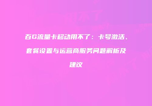 百G流量卡移动用不了:卡号激活、套餐设置与运营商服务问题解析及建议