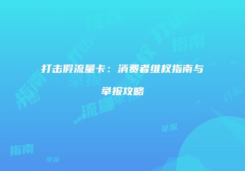 打击假流量卡:消费者维权指南与举报攻略