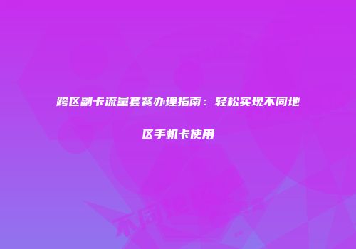 跨区副卡流量套餐办理指南：轻松实现不同地区手机卡使用