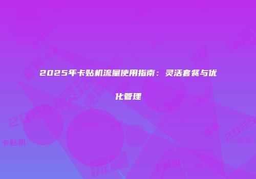 2025年卡贴机流量使用指南:灵活套餐与优化管理