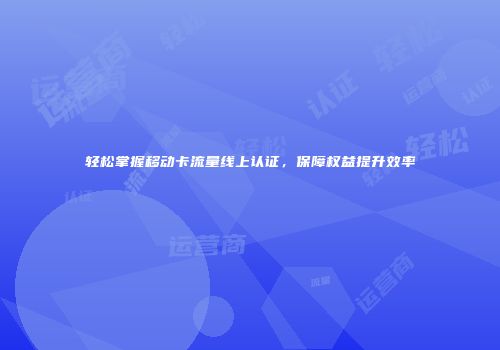 轻松掌握移动卡流量线上认证,保障权益提升效率