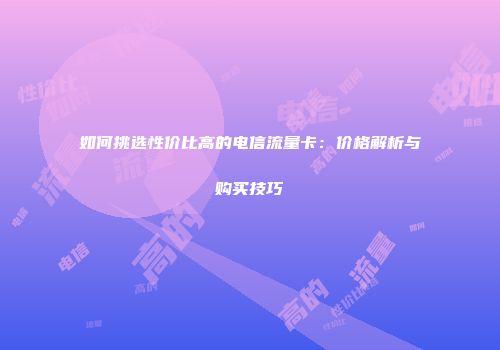 如何挑选性价比高的电信流量卡：价格解析与购买技巧