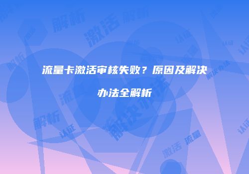 流量卡激活审核失败?原因及解决办法全解析