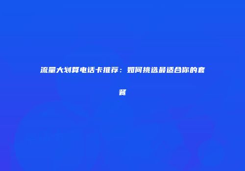 流量大划算电话卡推荐：如何挑选最适合你的套餐