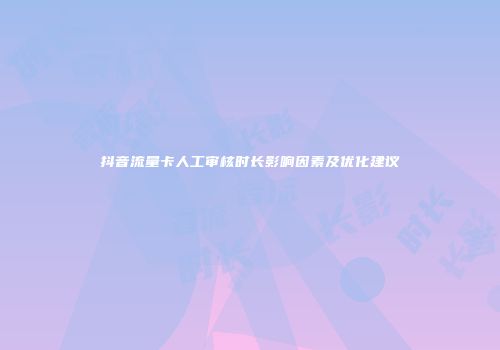 抖音流量卡人工审核时长影响因素及优化建议