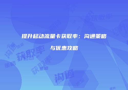提升移动流量卡获取率：沟通策略与优惠攻略