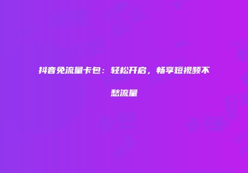 抖音免流量卡包：轻松开启，畅享短视频不愁流量