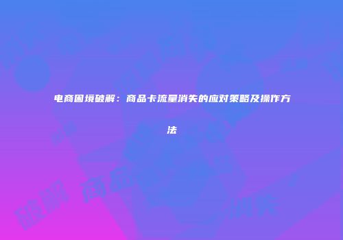 电商困境破解:商品卡流量消失的应对策略及操作方法