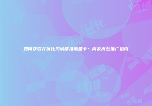 如何获取并优化同城精准流量卡:商家高效推广指南