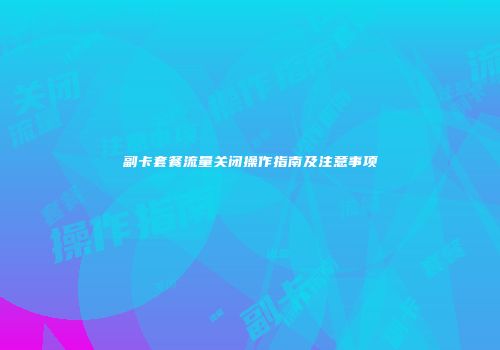 副卡套餐流量关闭操作指南及注意事项