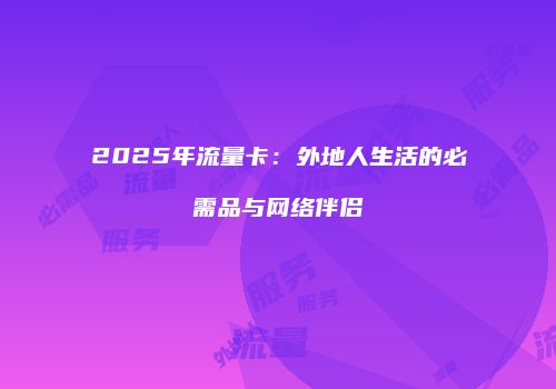 2025年流量卡：外地人生活的必需品与网络伴侣