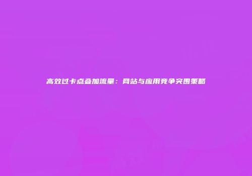 高效过卡点叠加流量：网站与应用竞争突围策略