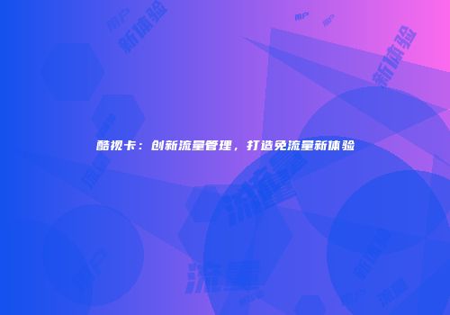 酷视卡：创新流量管理，打造免流量新体验