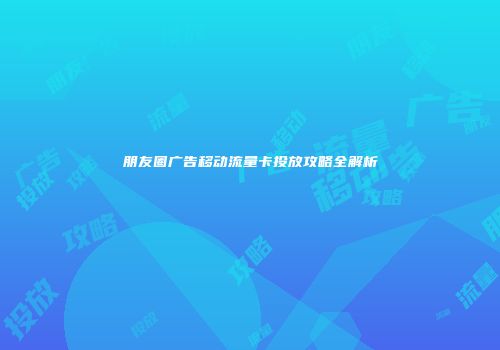 朋友圈广告移动流量卡投放攻略全解析