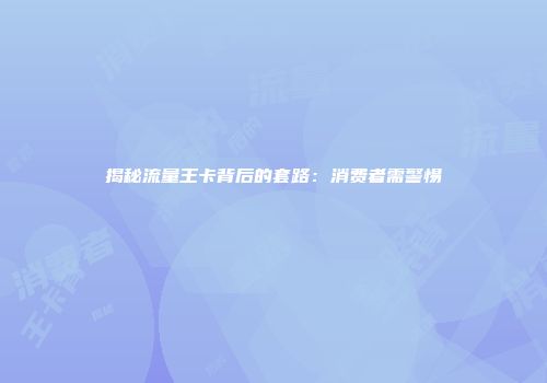 揭秘流量王卡背后的套路：消费者需警惕