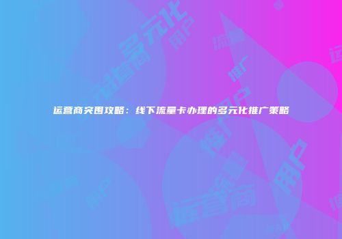 运营商突围攻略:线下流量卡办理的多元化推广策略
