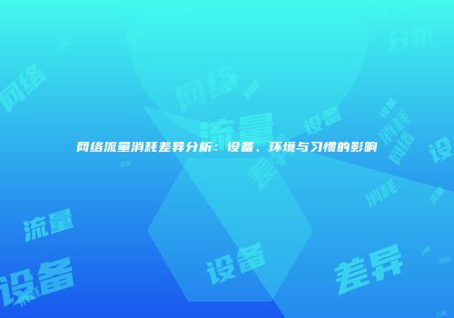 网络流量消耗差异分析:设备、环境与习惯的影响