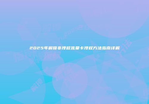 2025年解锁非授权流量卡授权方法指南详解