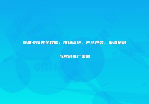 流量卡销售全攻略：市场调研、产品包装、渠道拓展与营销推广策略