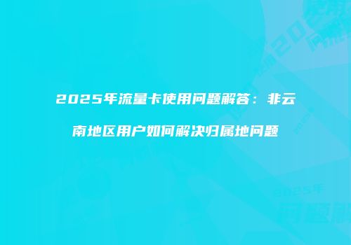 2025年流量卡使用问题解答：非云南地区用户如何解决归属地问题