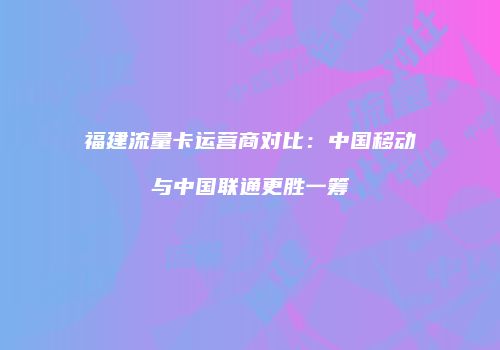 福建流量卡运营商对比：中国移动与中国联通更胜一筹