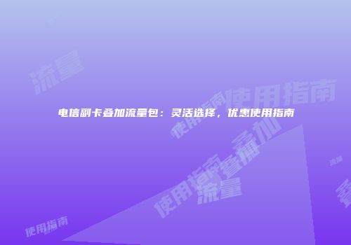电信副卡叠加流量包：灵活选择，优惠使用指南