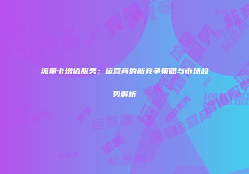 流量卡增值服务:运营商的新竞争策略与市场趋势解析