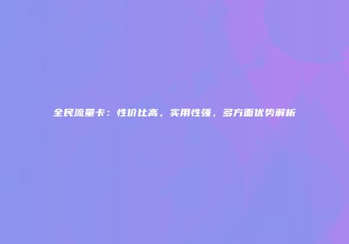 全民流量卡：性价比高，实用性强，多方面优势解析