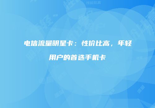 电信流量明星卡:性价比高,年轻用户的首选手机卡