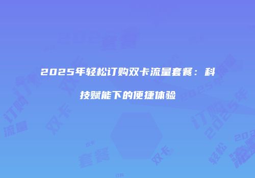 2025年轻松订购双卡流量套餐:科技赋能下的便捷体验