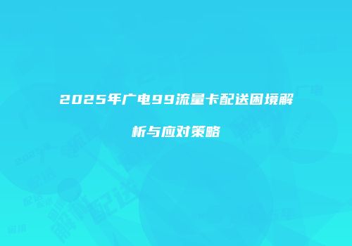 2025年广电99流量卡配送困境解析与应对策略