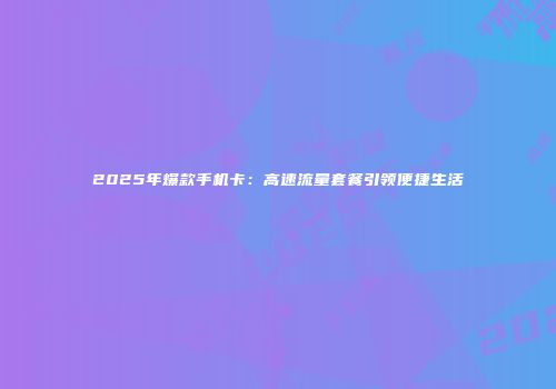 2025年爆款手机卡:高速流量套餐引领便捷生活