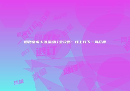 移动金虎卡流量退订全攻略：线上线下一网打尽