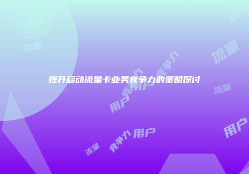 提升移动流量卡业务竞争力的策略探讨
