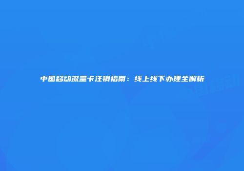 中国移动流量卡注销指南:线上线下办理全解析