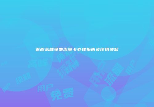 返程高峰免费流量卡办理指南及使用须知