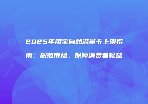 2025年淘宝自然流量卡上架指南：规范市场，保障消费者权益