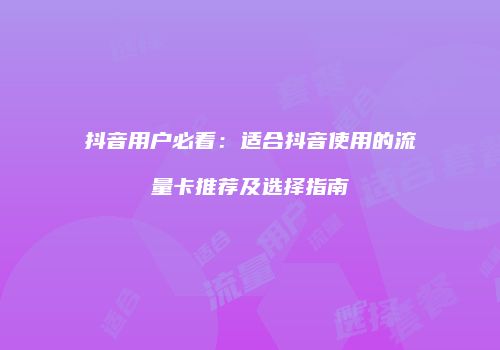 抖音用户必看:适合抖音使用的流量卡推荐及选择指南