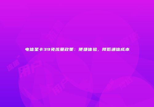 电信星卡39免流量政策：便捷体验，降低通信成本