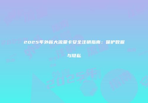 2025年外省大流量卡安全注销指南:保护数据与隐私