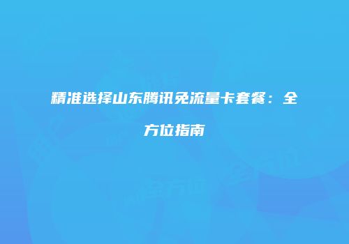 精准选择山东腾讯免流量卡套餐：全方位指南