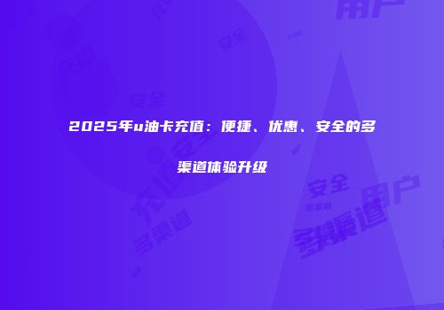 2025年u油卡充值：便捷、优惠、安全的多渠道体验升级